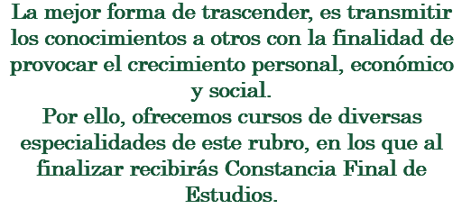 La mejor forma de trascender, es transmitir los conocimientos a otros con la finalidad de provocar el crecimiento personal, económico y social. Por ello, ofrecemos cursos de diversas especialidades de este rubro, en los que al finalizar recibirás Constancia Final de Estudios.